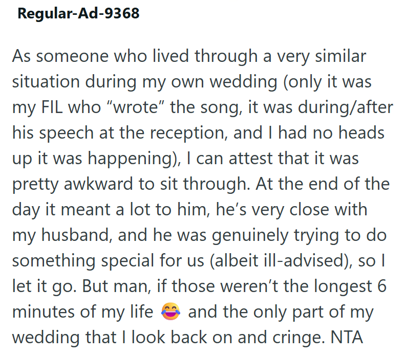 Regular-Ad-9368 As someone who lived through a very similar situation during my own wedding (only it was my FIL who "wrote" the song, it was during/after his speech at the reception, and I had no heads up it was happening), I can attest that it was pretty awkward to sit through. At the end of the day it meant a lot to him, he's very close with my husband, and he was genuinely trying to do something special for us (albeit ill-advised), so I let it go. But man, if those weren't the longest 6 minut