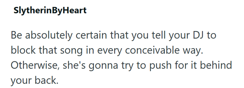 SlytherinByHeart Be absolutely certain that you tell your DJ to block that song in every conceivable way. Otherwise, she's gonna try to push for it behind your back.
