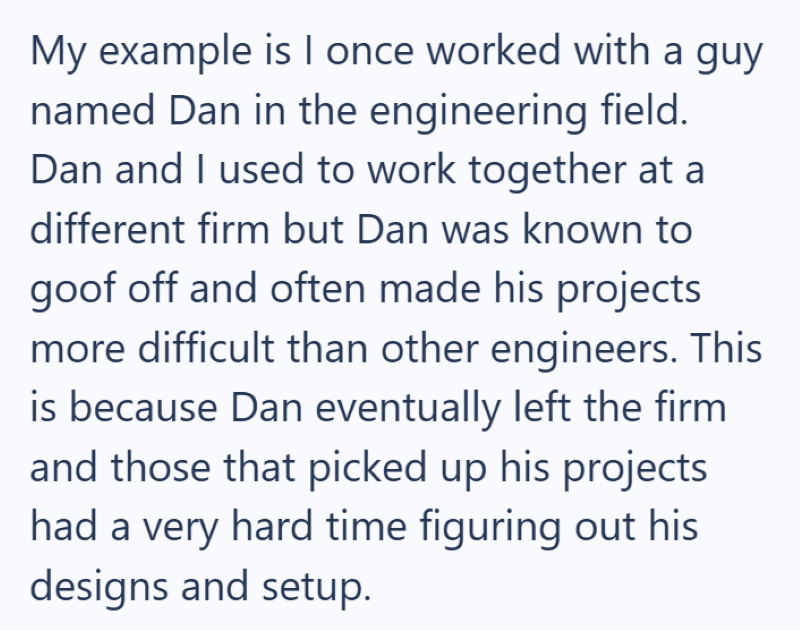 My example is I once worked with a guy named Dan in the engineering field. Dan and I used to work together at a different firm but Dan was known to goof off and often made his projects more difficult than other engineers. This is because Dan eventually left the firm and those that picked up his projects had a very hard time figuring out his designs and setup.