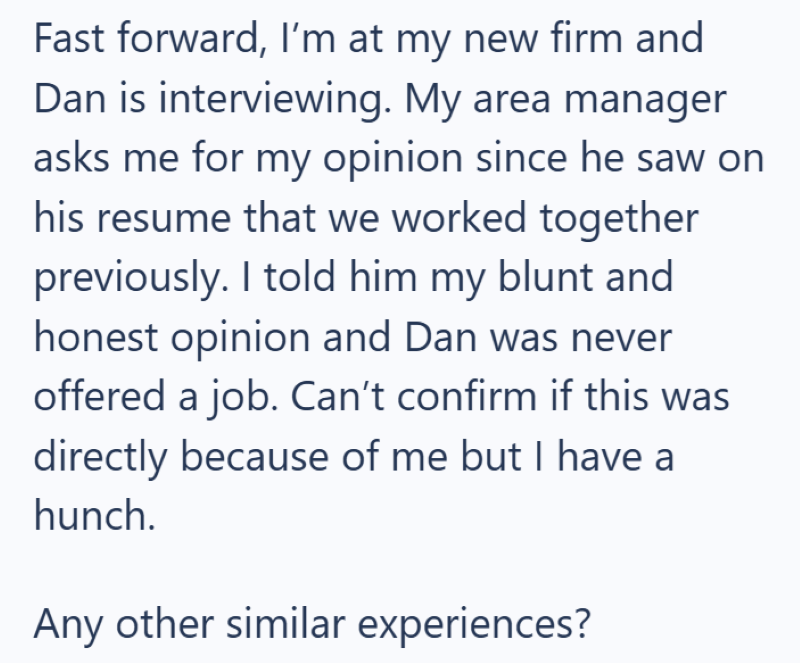 Fast forward, I'm at my new firm and Dan is interviewing. My area manager asks me for my opinion since he saw on his resume that we worked together previously. I told him my blunt and honest opinion and Dan was never offered a job. Can't confirm if this was directly because of me but I have a hunch. Any other similar experiences?