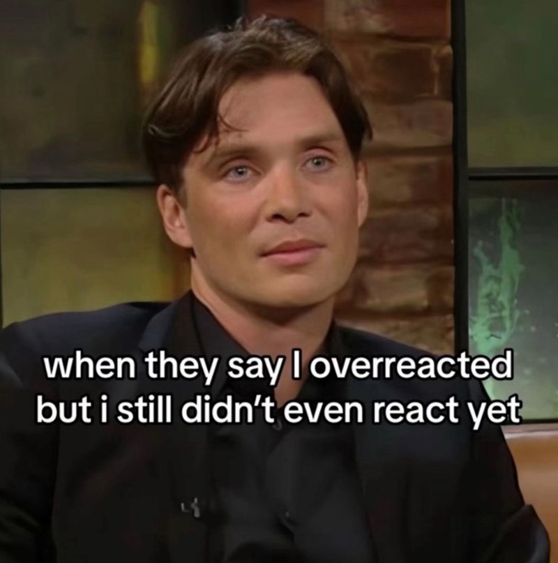 when they say I overreacted but i still didn't even react yet