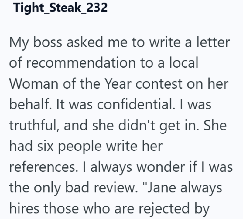 Tight Steak_232 My boss asked me to write a letter of recommendation to a local Woman of the Year contest on her behalf. It was confidential. I was truthful, and she didn't get in. She had six people write her references. I always wonder if I was the only bad review. "Jane always hires those who are rejected by