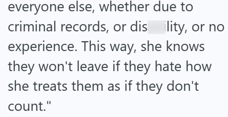 everyone else, whether due to criminal records, or dis ility, or no experience. This way, she knows they won't leave if they hate how she treats them as if they don't count."
