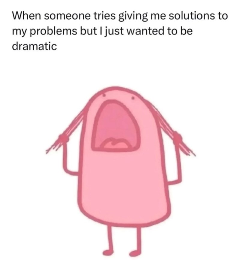 When someone tries giving me solutions to my problems but I just wanted to be dramatic
