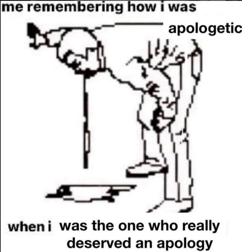 me remembering how i was apologetic when i was the one who really deserved an apology