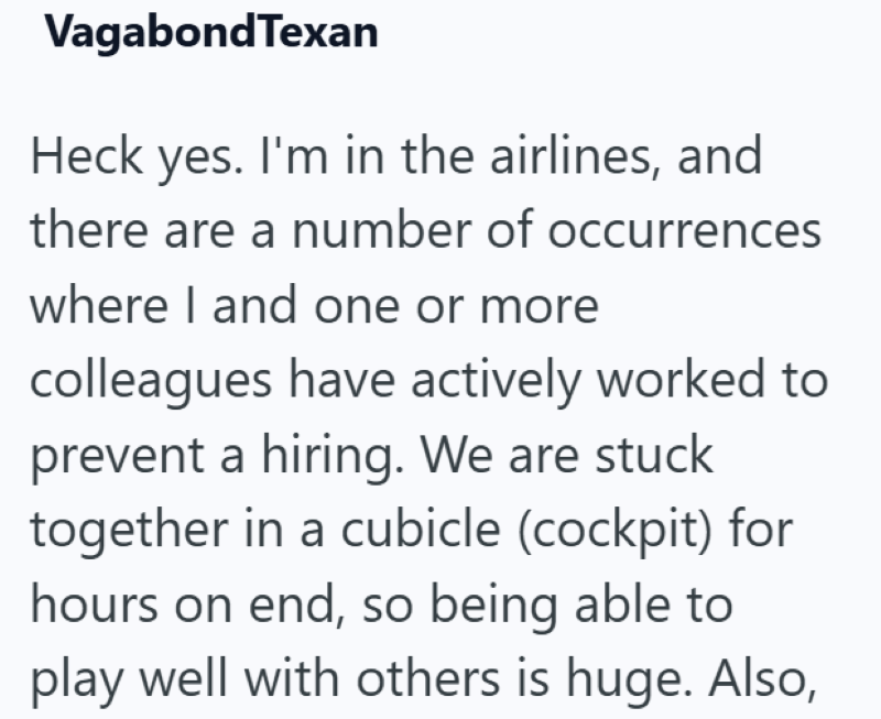 VagabondTexan Heck yes. I'm in the airlines, and there are a number of occurrences where I and one or more colleagues have actively worked to prevent a hiring. We are stuck together in a cubicle (cockpit) for hours on end, so being able to play well with others is huge. Also,
