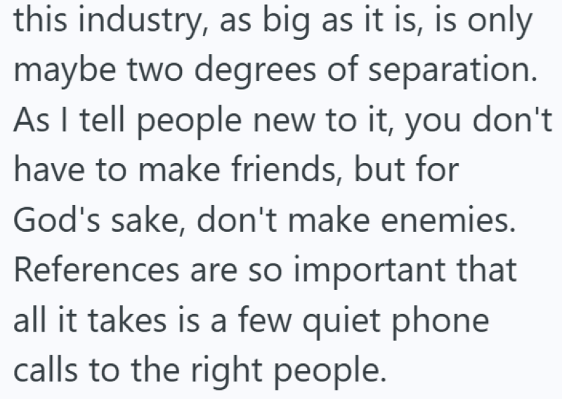 this industry, as big as it is, is only maybe two degrees of separation. As I tell people new to it, you don't have to make friends, but for God's sake, don't make enemies. References are so important that all it takes is a few quiet phone calls to the right people.