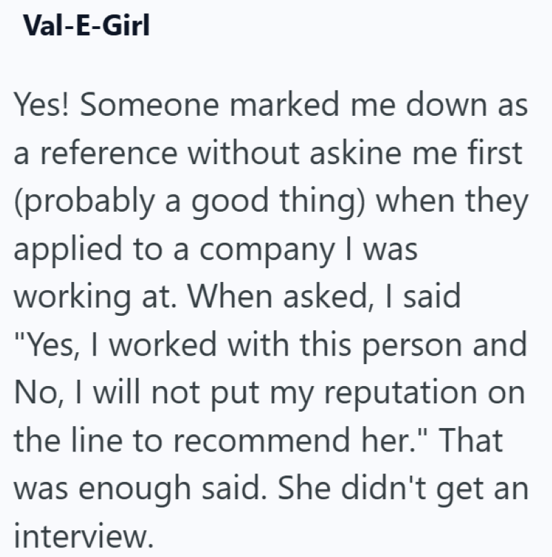 Val-E-Girl Yes! Someone marked me down as a reference without askine me first (probably a good thing) when they applied to a company I was working at. When asked, I said "Yes, I worked with this person and No, I will not put my reputation on the line to recommend her." That was enough said. She didn't get an interview.