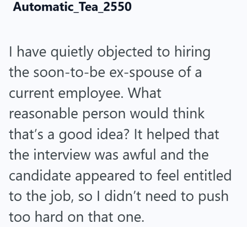Automatic_Tea_2550 I have quietly objected to hiring the soon-to-be ex-spouse of a current employee. What reasonable person would think that's a good idea? It helped that the interview was awful and the candidate appeared to feel entitled to the job, so I didn't need to push too hard on that one.