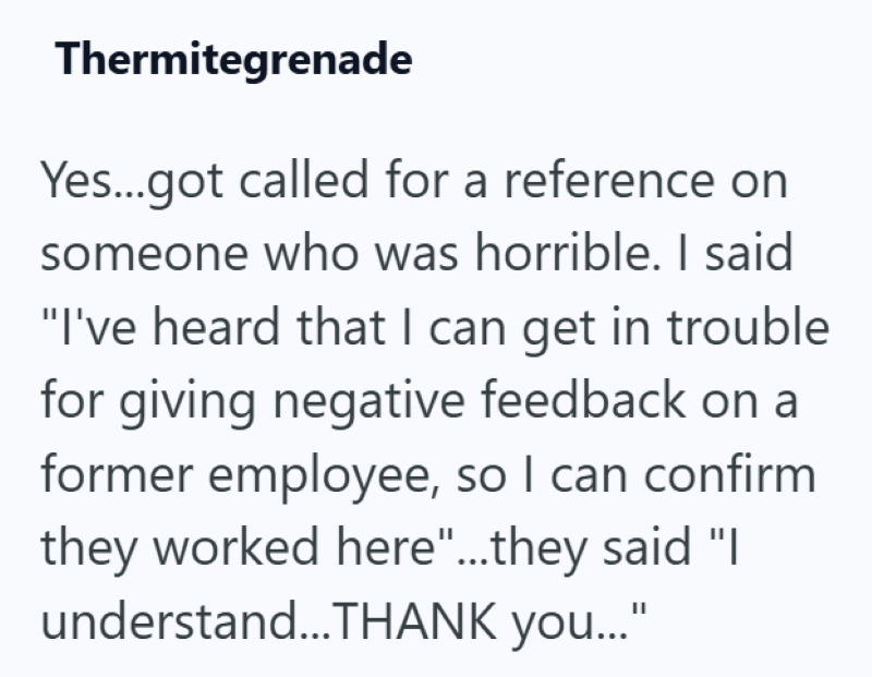 Thermitegrenade Yes...got called for a reference on someone who was horrible. I said "I've heard that I can get in trouble for giving negative feedback on a former employee, so I can confirm they worked here"...they said "I understand...THANK you..."