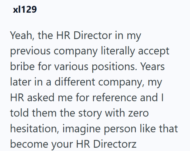 xl129 Yeah, the HR Director in my previous company literally accept bribe for various positions. Years later in a different company, my HR asked me for reference and I told them the story with zero hesitation, imagine person like that become your HR Directorz