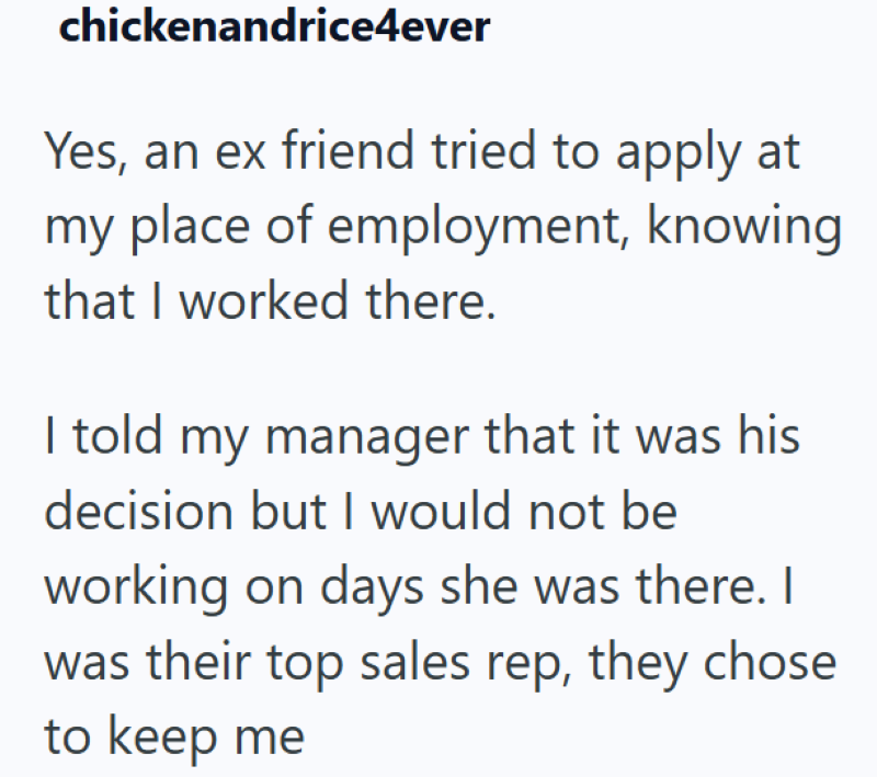 chickenandrice4ever Yes, an ex friend tried to apply at my place of employment, knowing that I worked there. I told my manager that it was his decision but I would not be working on days she was there. I was their top sales rep, they chose to keep me