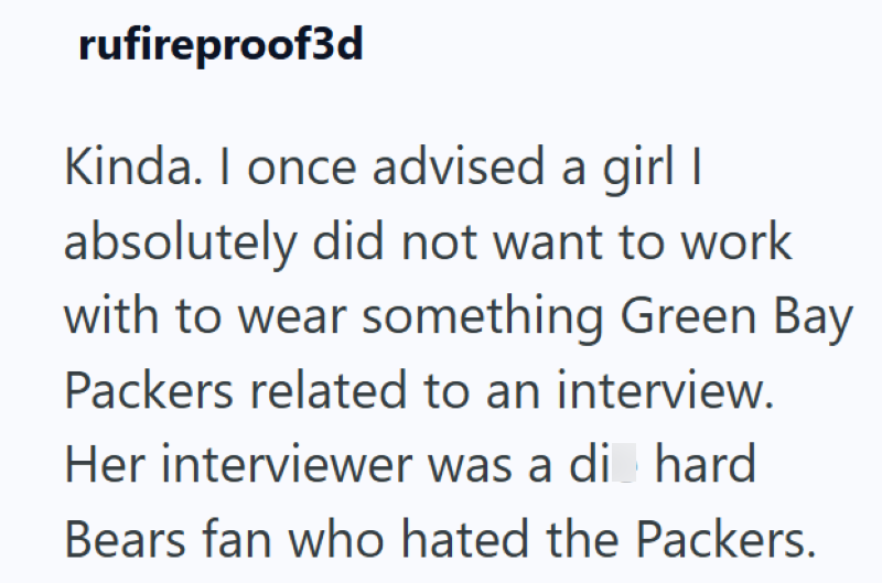 rufireproof3d Kinda. I once advised a girl I absolutely did not want to work with to wear something Green Bay Packers related to an interview. Her interviewer was a di hard Bears fan who hated the Packers.