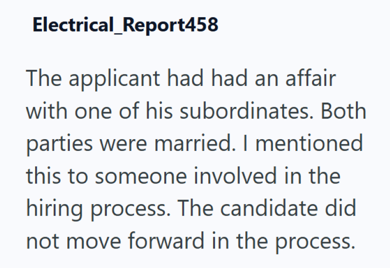 Electrical_Report458 The applicant had had an affair with one of his subordinates. Both parties were married. I mentioned this to someone involved in the hiring process. The candidate did not move forward in the process.