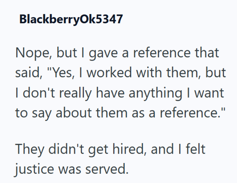 BlackberryOk5347 Nope, but I gave a reference that said, "Yes, I worked with them, but I don't really have anything I want to say about them as a reference." They didn't get hired, and I felt justice was served.