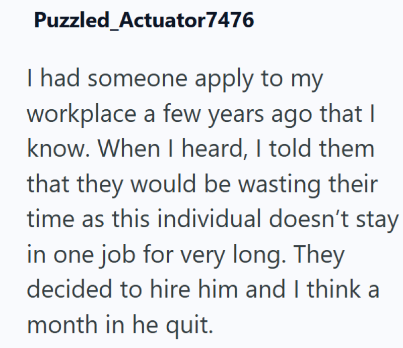 Puzzled Actuator7476 I had someone apply to my workplace a few years ago that I know. When I heard, I told them that they would be wasting their time as this individual doesn't stay in one job for very long. They decided to hire him and I think a month in he quit.