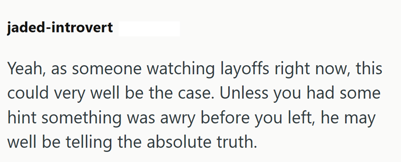 jaded-introvert Yeah, as someone watching layoffs right now, this could very well be the case. Unless you had some hint something was awry before you left, he may well be telling the absolute truth.