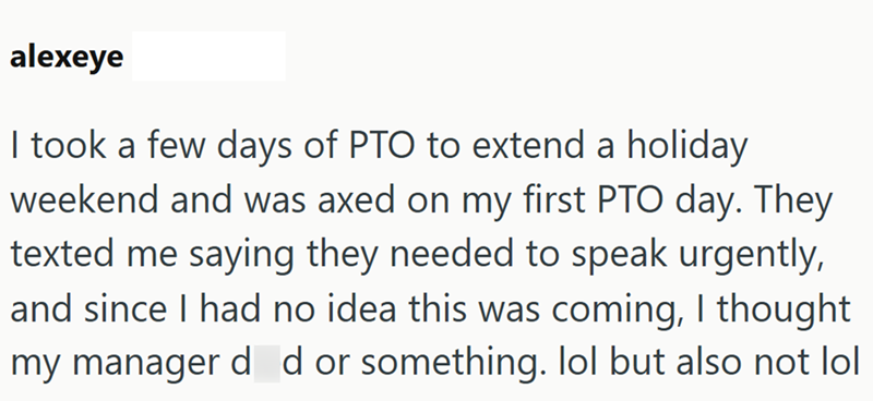 alexeye I took a few days of PTO to extend a holiday weekend and was axed on my first PTO day. They texted me saying they needed to speak urgently, and since I had no idea this was coming, I thought my manager d d or something. lol but also not lol