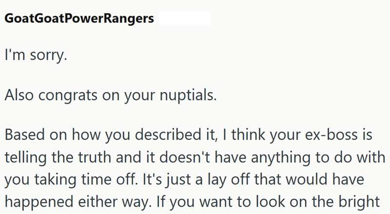 GoatGoatPower Rangers I'm sorry. Also congrats on your nuptials. Based on how you described it, I think your ex-boss is telling the truth and it doesn't have anything to do with you taking time off. It's just a lay off that would have happened either way. If you want to look on the bright