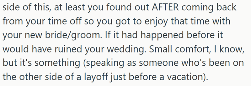 side of this, at least you found out AFTER coming back from your time off so you got to enjoy that time with your new bride/groom. If it had happened before it would have ruined your wedding. Small comfort, I know, but it's something (speaking as someone who's been on the other side of a layoff just before a vacation).