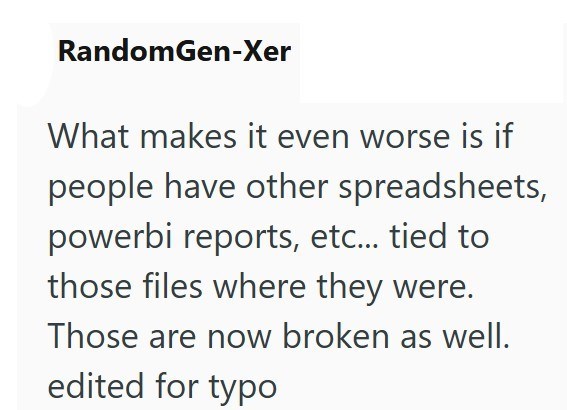 RandomGen-Xer What makes it even worse is if people have other spreadsheets, powerbi reports, etc... tied to those files where they were. Those are now broken as well. edited for typo
