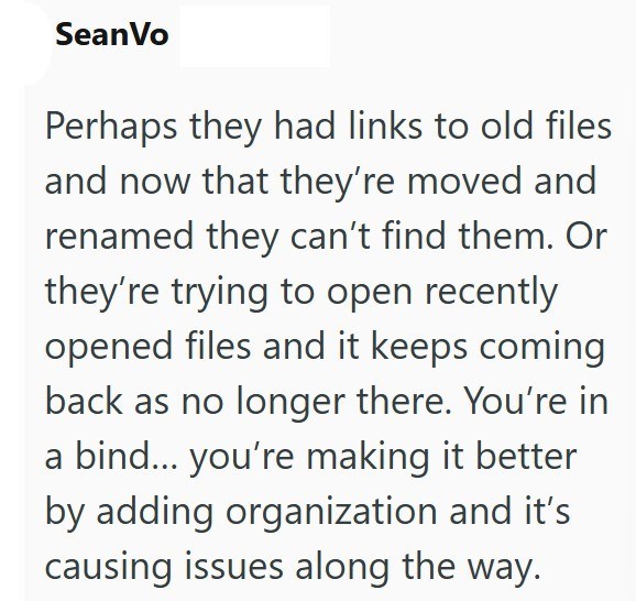 Sean Vo Perhaps they had links to old files and now that they're moved and renamed they can't find them. Or they're trying to open recently opened files and it keeps coming back as no longer there. You're in a bind... you're making it better by adding organization and it's causing issues along the way.