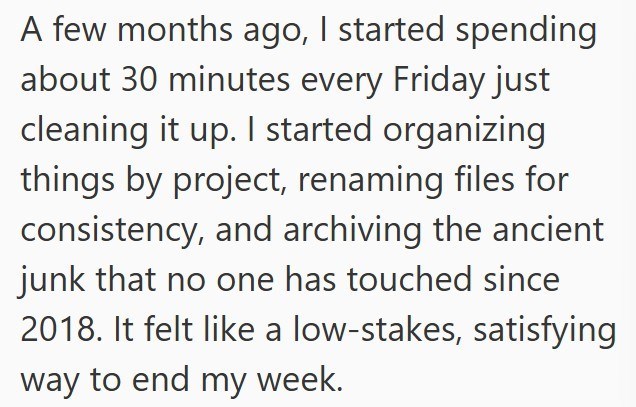 A few months ago, I started spending about 30 minutes every Friday just cleaning it up. I started organizing things by project, renaming files for consistency, and archiving the ancient junk that no one has touched since 2018. It felt like a low-stakes, satisfying way to end my week.