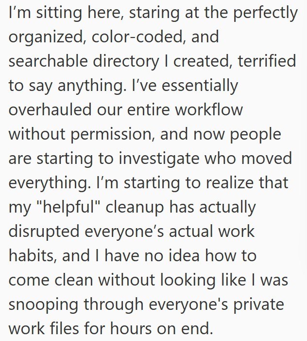I'm sitting here, staring at the perfectly organized, color-coded, and searchable directory I created, terrified to say anything. I've essentially overhauled our entire workflow without permission, and now people are starting to investigate who moved everything. I'm starting to realize that my "helpful" cleanup has actually disrupted everyone's actual work habits, and I have no idea how to come clean without looking like I was snooping through everyone's private work files for hours on end.