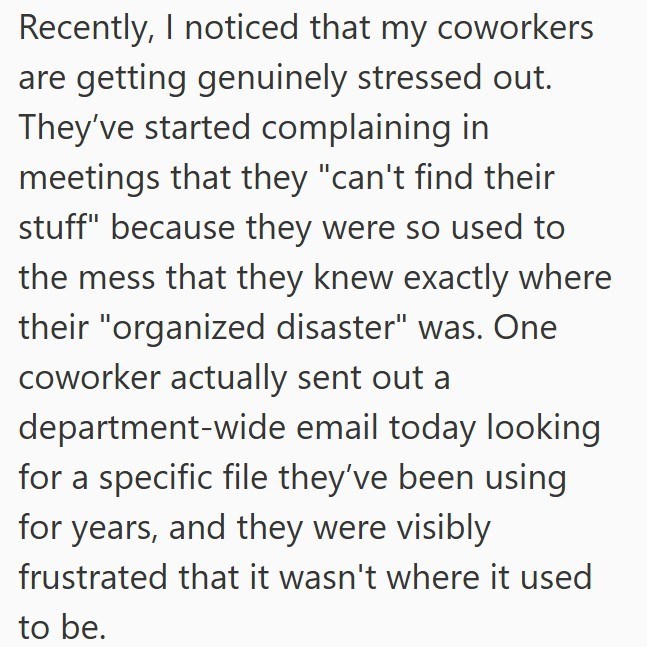 Recently, I noticed that my coworkers are getting genuinely stressed out. They've started complaining in meetings that they "can't find their stuff" because they were so used to the mess that they knew exactly where their "organized disaster" was. One coworker actually sent out a department-wide email today looking for a specific file they've been using for years, and they were visibly frustrated that it wasn't where it used to be.