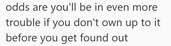 odds are you'll be in even more trouble if you don't own up to it before you get found out