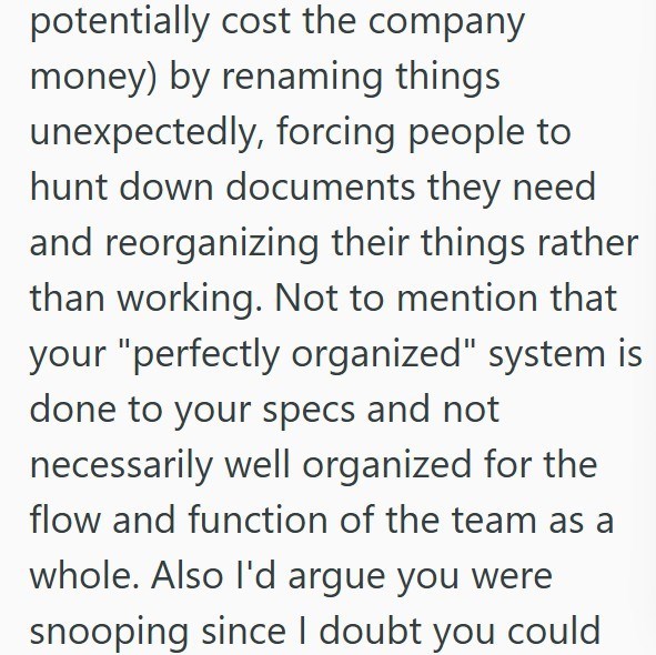 potentially cost the company money) by renaming things unexpectedly, forcing people to hunt down documents they need and reorganizing their things rather than working. Not to mention that your "perfectly organized" system is done to your specs and not necessarily well organized for the flow and function of the team as a whole. Also I'd argue you were snooping since I doubt you could