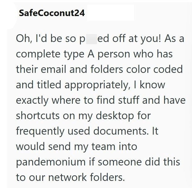 SafeCoconut24 Oh, I'd be so p ed off at you! As a complete type A person who has their email and folders color coded and titled appropriately, I know exactly where to find stuff and have shortcuts on my desktop for frequently used documents. It would send my team into pandemonium if someone did this to our network folders.