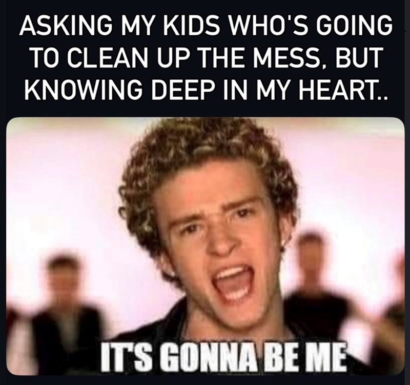 ASKING MY KIDS WHO'S GOING TO CLEAN UP THE MESS, BUT KNOWING DEEP IN MY HEART.. IT'S GONNA BE ME