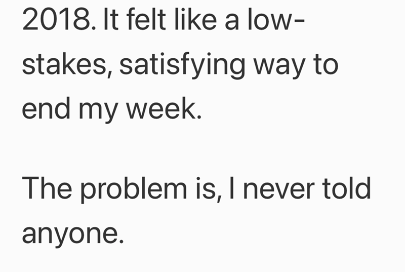 2018. It felt like a low- stakes, satisfying way to end my week. The problem is, I never told anyone.