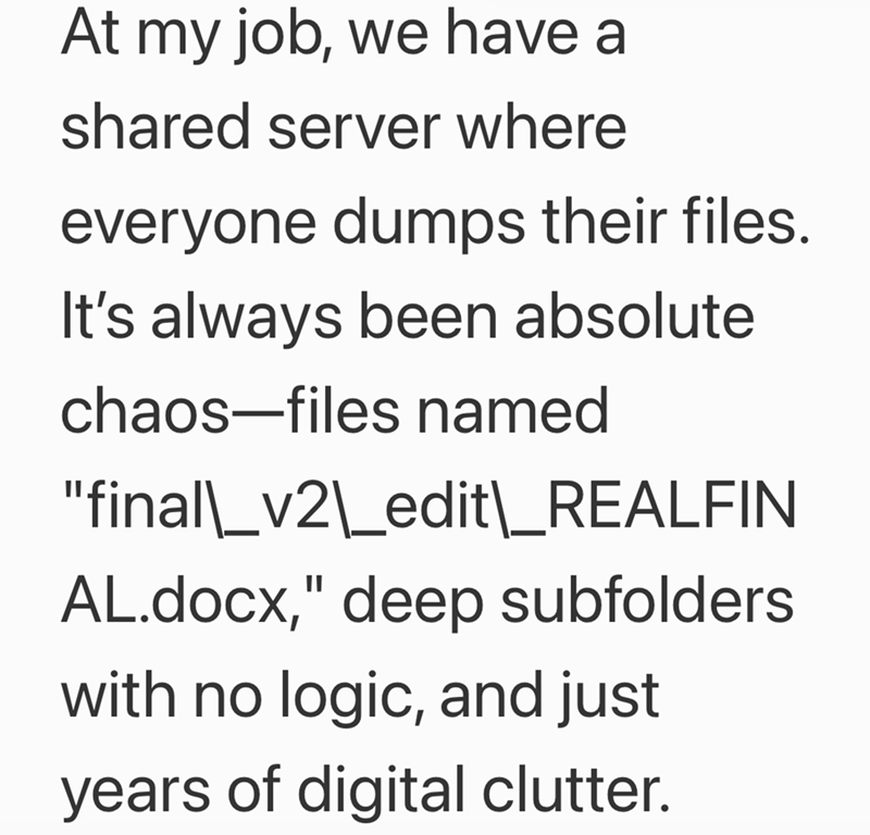 At my job, we have a shared server where everyone dumps their files. It's always been absolute chaos-files named "final\_v2\_edit\_REALFIN AL.docx," deep subfolders with no logic, and just years of digital clutter.