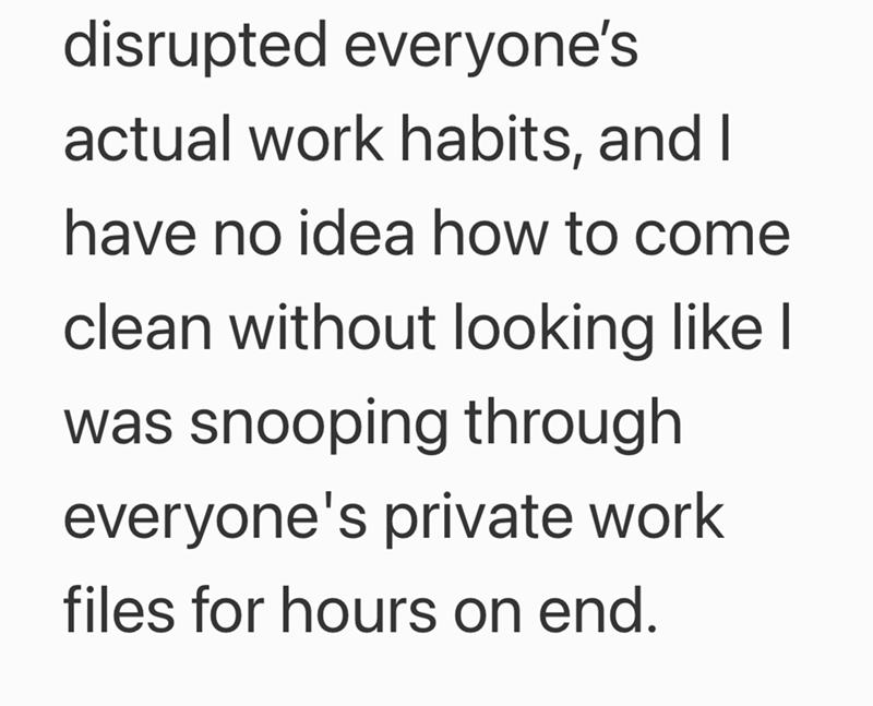 disrupted everyone's actual work habits, and I have no idea how to come clean without looking like I was snooping through everyone's private work files for hours on end.
