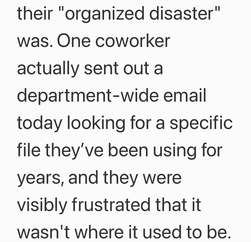 their "organized disaster" was. One coworker actually sent out a department-wide email today looking for a specific file they've been using for years, and they were visibly frustrated that it wasn't where it used to be.