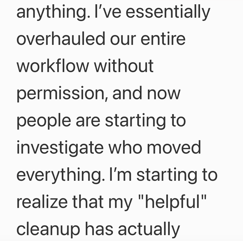 anything. I've essentially overhauled our entire workflow without permission, and now people are starting to investigate who moved everything. I'm starting to realize that my "helpful" cleanup has actually