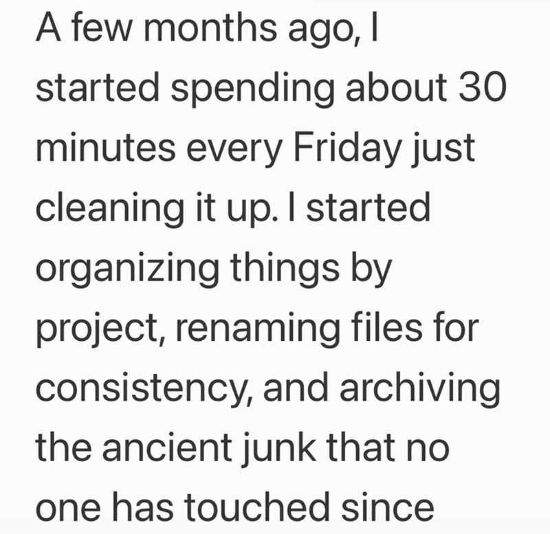 A few months ago, I started spending about 30 minutes every Friday just cleaning it up. I started organizing things by project, renaming files for consistency, and archiving the ancient junk that no one has touched since