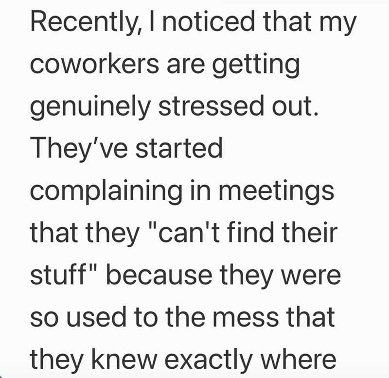 Recently, I noticed that my coworkers are getting genuinely stressed out. They've started complaining in meetings that they "can't find their stuff" because they were so used to the mess that they knew exactly where