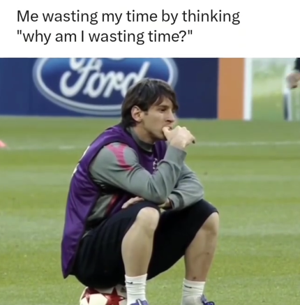 Me wasting my time by thinking "why am I wasting time?" Ford