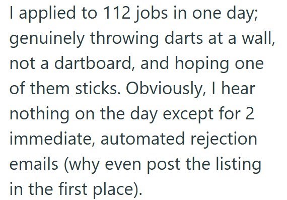 I applied to 112 jobs in one day; genuinely throwing darts at a wall, not a dartboard, and hoping one of them sticks. Obviously, I hear nothing on the day except for 2 immediate, automated rejection emails (why even post the listing in the first place).
