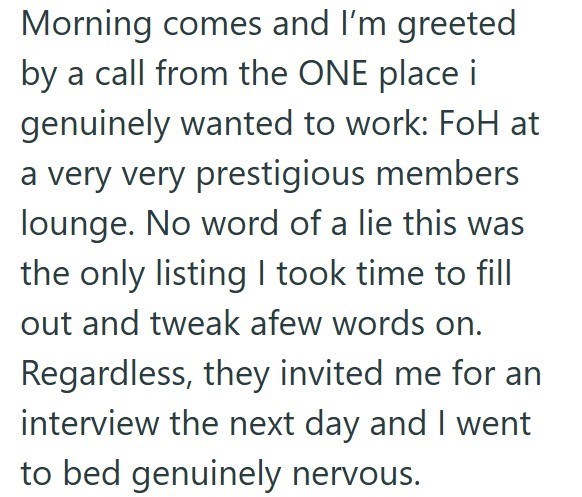 Morning comes and I'm greeted by a call from the ONE place i genuinely wanted to work: FoH at a very very prestigious members lounge. No word of a lie this was the only listing I took time to fill out and tweak afew words on. Regardless, they invited me for an interview the next day and I went to bed genuinely nervous.
