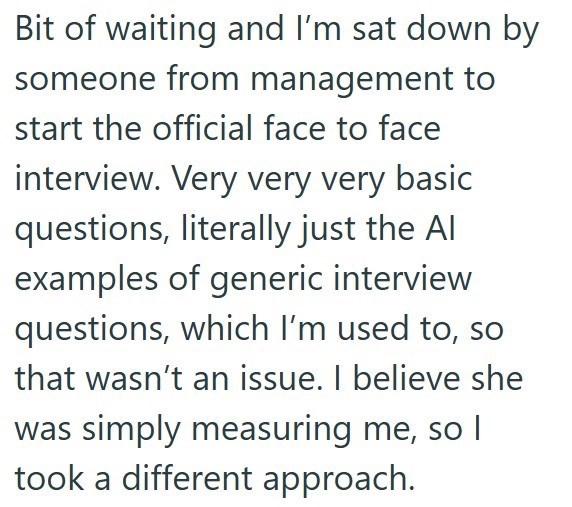 Bit of waiting and I'm sat down by someone from management to start the official face to face interview. Very very very basic questions, literally just the Al examples of generic interview questions, which I'm used to, so that wasn't an issue. I believe she was simply measuring me, so I took a different approach.