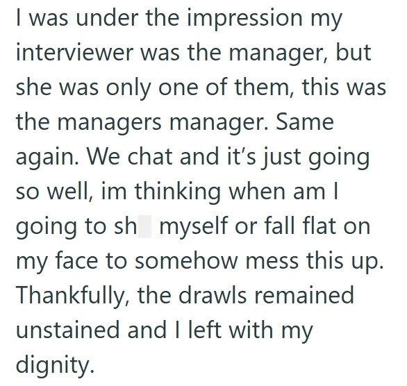 I was under the impression my interviewer was the manager, but she was only one of them, this was the managers manager. Same again. We chat and it's just going so well, im thinking when am I going to sh myself or fall flat on my face to somehow mess this up. Thankfully, the drawls remained unstained and I left with my dignity.