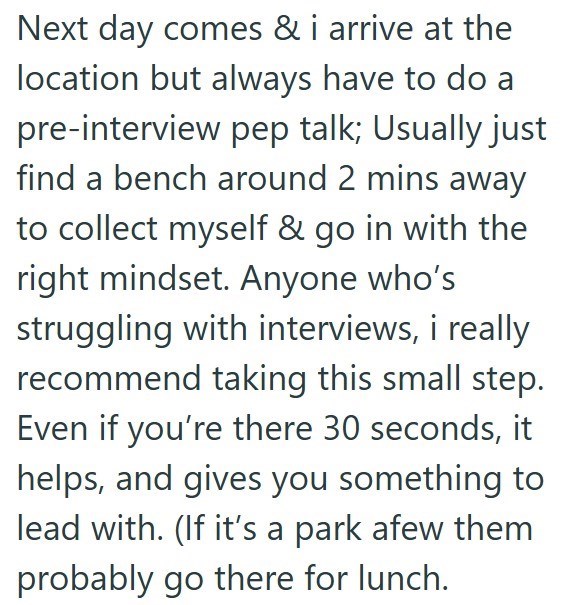 Next day comes & i arrive at the location but always have to do a pre-interview pep talk; Usually just find a bench around 2 mins away to collect myself & go in with the right mindset. Anyone who's struggling with interviews, i really recommend taking this small step. Even if you're there 30 seconds, it helps, and gives you something to lead with. (If it's a park afew them probably go there for lunch.