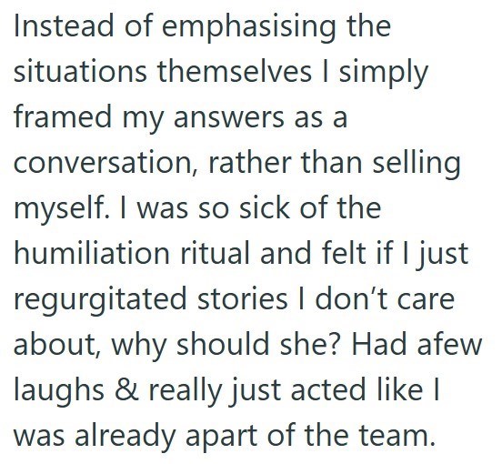 Instead of emphasising the situations themselves I simply framed my answers as a conversation, rather than selling myself. I was so sick of the humiliation ritual and felt if I just regurgitated stories I don't care about, why should she? Had afew laughs & really just acted like I was already apart of the team.