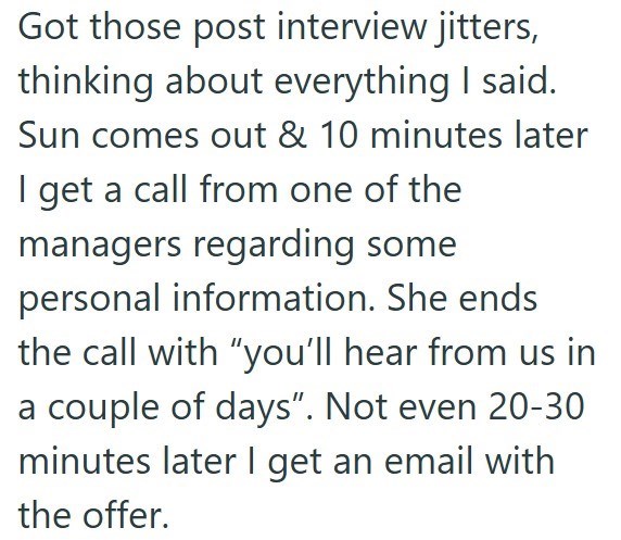 Got those post interview jitters, thinking about everything I said. Sun comes out & 10 minutes later I get a call from one of the managers regarding some personal information. She ends the call with "you'll hear from us in a couple of days". Not even 20-30 minutes later I get an email with the offer.