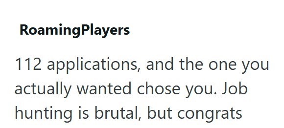 RoamingPlayers 112 applications, and the one you actually wanted chose you. Job hunting is brutal, but congrats