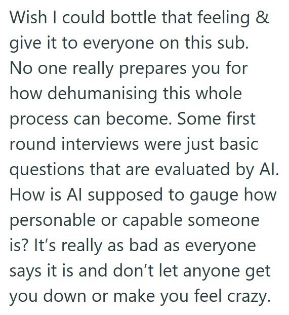 Wish I could bottle that feeling & give it to everyone on this sub. No one really prepares you for how dehumanising this whole process can become. Some first round interviews were just basic questions that are evaluated by Al. How is Al supposed to gauge how personable or capable someone is? It's really as bad as everyone says it is and don't let anyone get you down or make you feel crazy.
